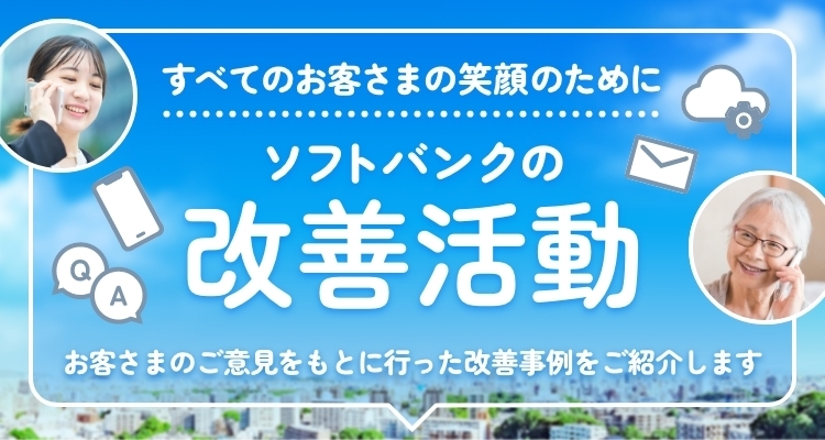 すべてのお客さまの笑顔のために ソフトバンクの改善活動 お客さまのご意見をもとに行った改善事例をご紹介します